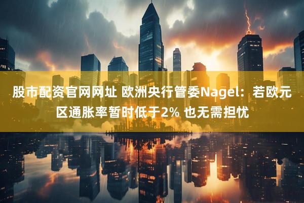 股市配资官网网址 欧洲央行管委Nagel：若欧元区通胀率暂时低于2% 也无需担忧