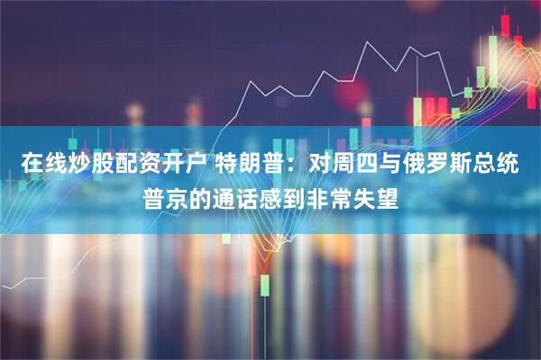 在线炒股配资开户 特朗普：对周四与俄罗斯总统普京的通话感到非常失望