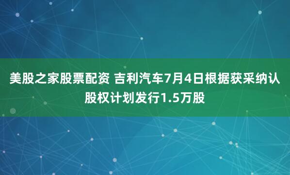 美股之家股票配资 吉利汽车7月4日根据获采纳认股权计划发行1.5万股