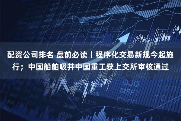 配资公司排名 盘前必读丨程序化交易新规今起施行；中国船舶吸并中国重工获上交所审核通过