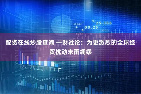 配资在线炒股查询 一财社论：为更激烈的全球经贸扰动未雨绸缪