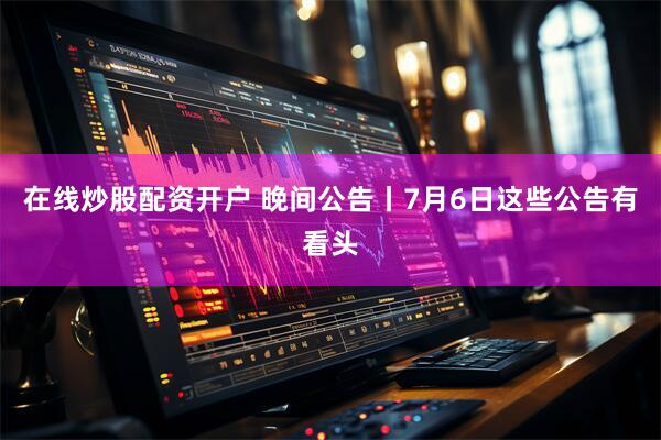 在线炒股配资开户 晚间公告丨7月6日这些公告有看头