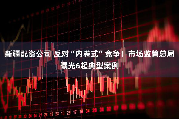 新疆配资公司 反对“内卷式”竞争！市场监管总局曝光6起典型案例