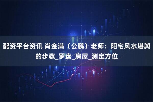 配资平台资讯 肖金满（公鹏）老师：阳宅风水堪舆的步骤_罗盘_房屋_测定方位