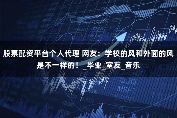 股票配资平台个人代理 网友：学校的风和外面的风是不一样的！_毕业_室友_音乐
