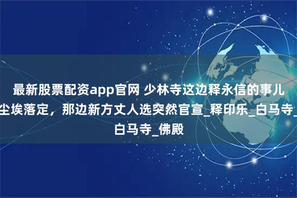 最新股票配资app官网 少林寺这边释永信的事儿还没尘埃落定，那边新方丈人选突然官宣_释印乐_白马寺_佛殿
