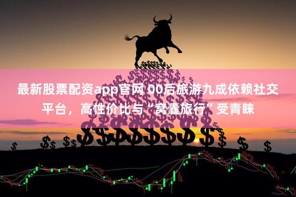最新股票配资app官网 00后旅游九成依赖社交平台，高性价比与“窝囊旅行”受青睐