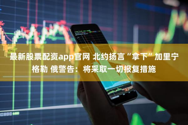 最新股票配资app官网 北约扬言“拿下”加里宁格勒 俄警告：将采取一切报复措施