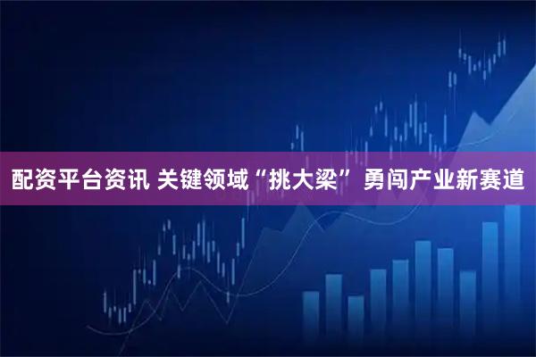 配资平台资讯 关键领域“挑大梁” 勇闯产业新赛道