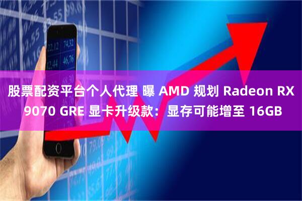 股票配资平台个人代理 曝 AMD 规划 Radeon RX 9070 GRE 显卡升级款：显存可能增至 16GB