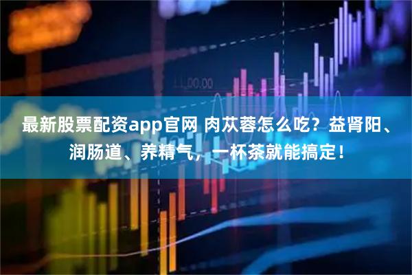 最新股票配资app官网 肉苁蓉怎么吃？益肾阳、润肠道、养精气，一杯茶就能搞定！