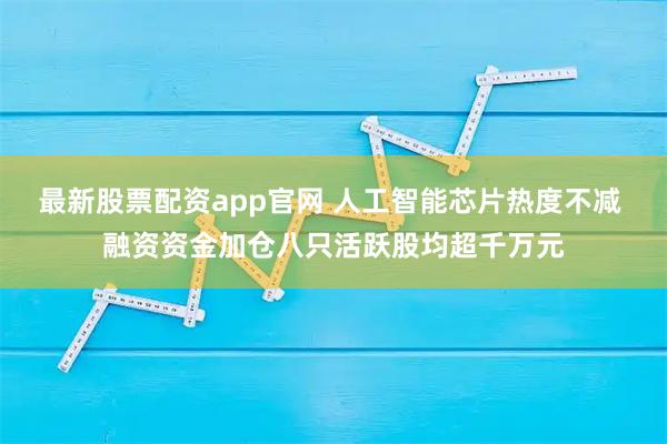 最新股票配资app官网 人工智能芯片热度不减 融资资金加仓八只活跃股均超千万元