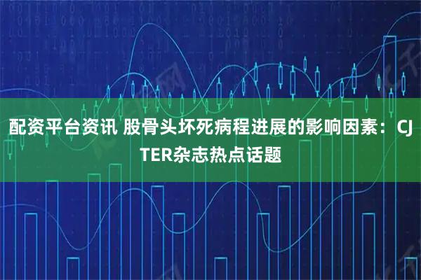配资平台资讯 股骨头坏死病程进展的影响因素:CJTER杂志热点话题