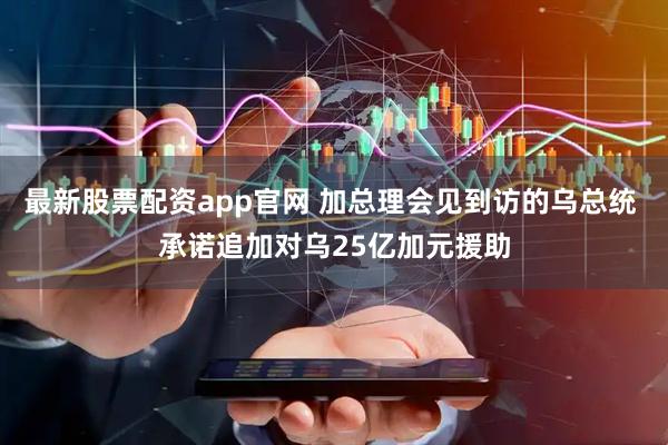 最新股票配资app官网 加总理会见到访的乌总统 承诺追加对乌25亿加元援助