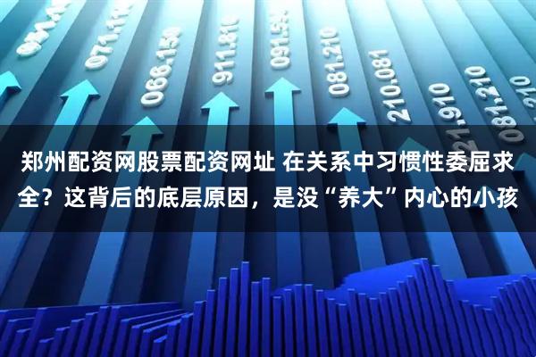 郑州配资网股票配资网址 在关系中习惯性委屈求全？这背后的底层原因，是没“养大”内心的小孩
