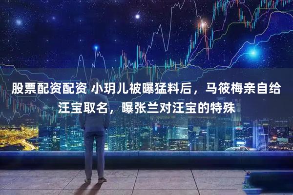 股票配资配资 小玥儿被曝猛料后，马筱梅亲自给汪宝取名，曝张兰对汪宝的特殊