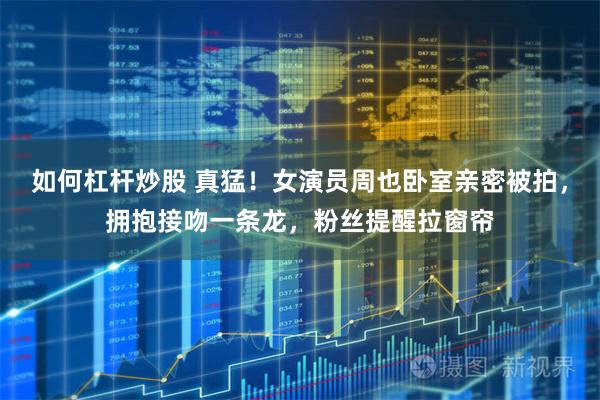 如何杠杆炒股 真猛！女演员周也卧室亲密被拍，拥抱接吻一条龙，粉丝提醒拉窗帘