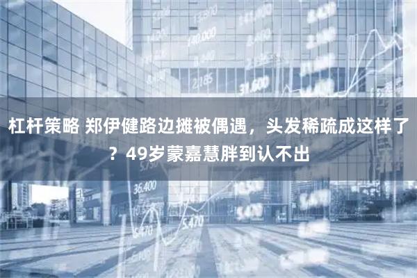 杠杆策略 郑伊健路边摊被偶遇，头发稀疏成这样了？49岁蒙嘉慧胖到认不出