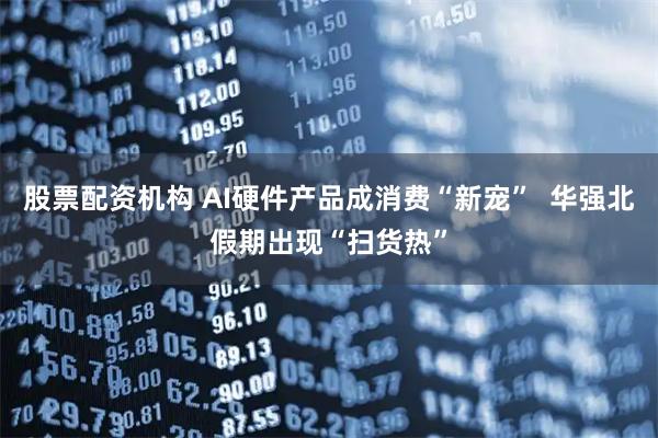 股票配资机构 AI硬件产品成消费“新宠”  华强北假期出现“扫货热”
