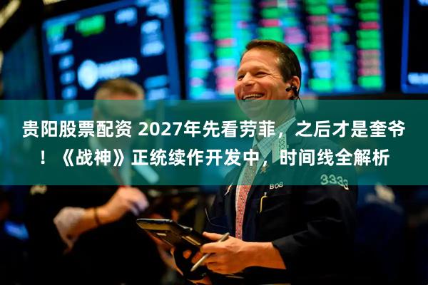 贵阳股票配资 2027年先看劳菲，之后才是奎爷！《战神》正统续作开发中，时间线全解析